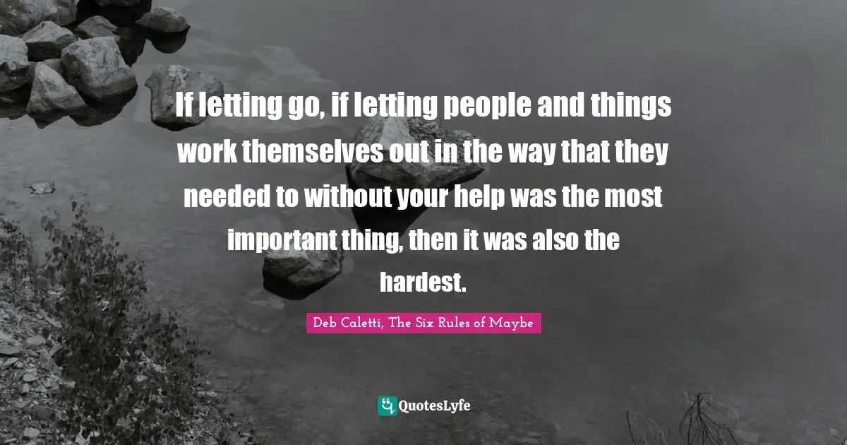 Deb Caletti Quotes: "If letting go, if letting people and things work themselves out in the way that they needed to without your help was the most important thing, then it was also the hardest."