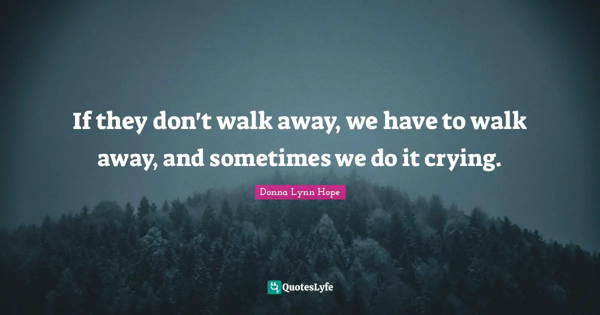 If they don't walk away, we have to walk away, and sometimes we do it crying.