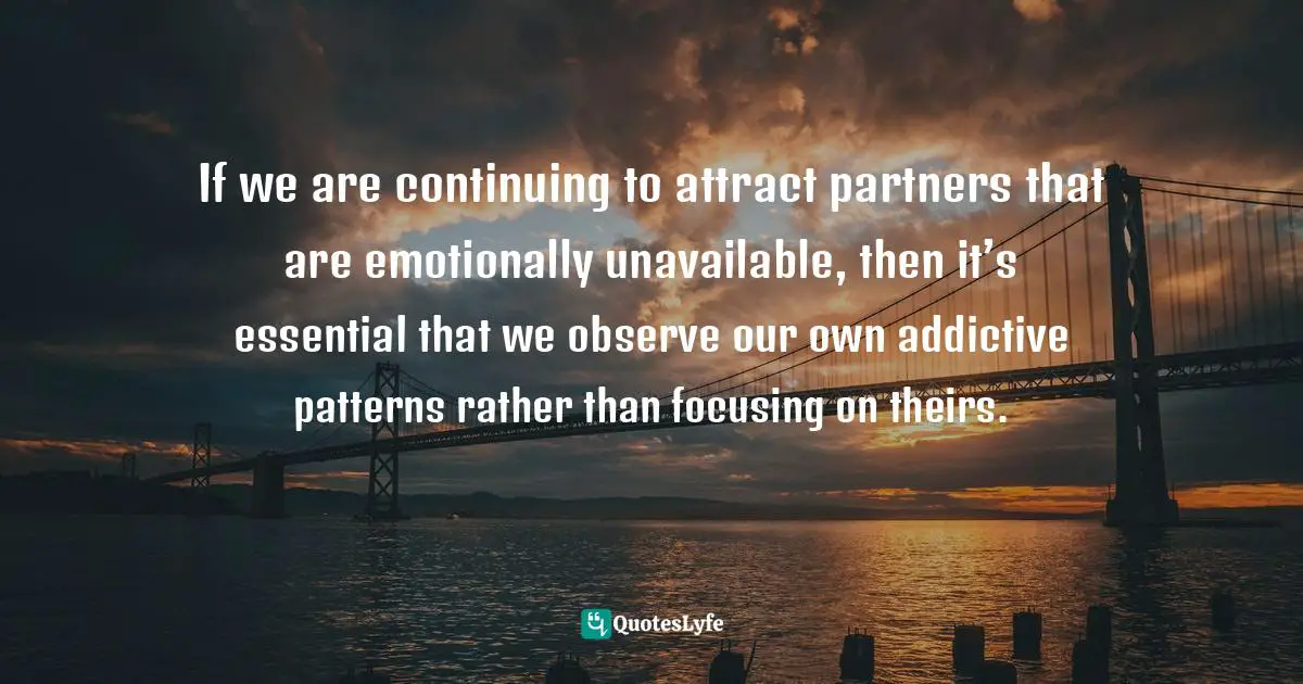 Addiction And Recovery Quotes: "If we are continuing to attract partners that are emotionally unavailable, then it’s essential that we observe our own addictive patterns rather than focusing on theirs."