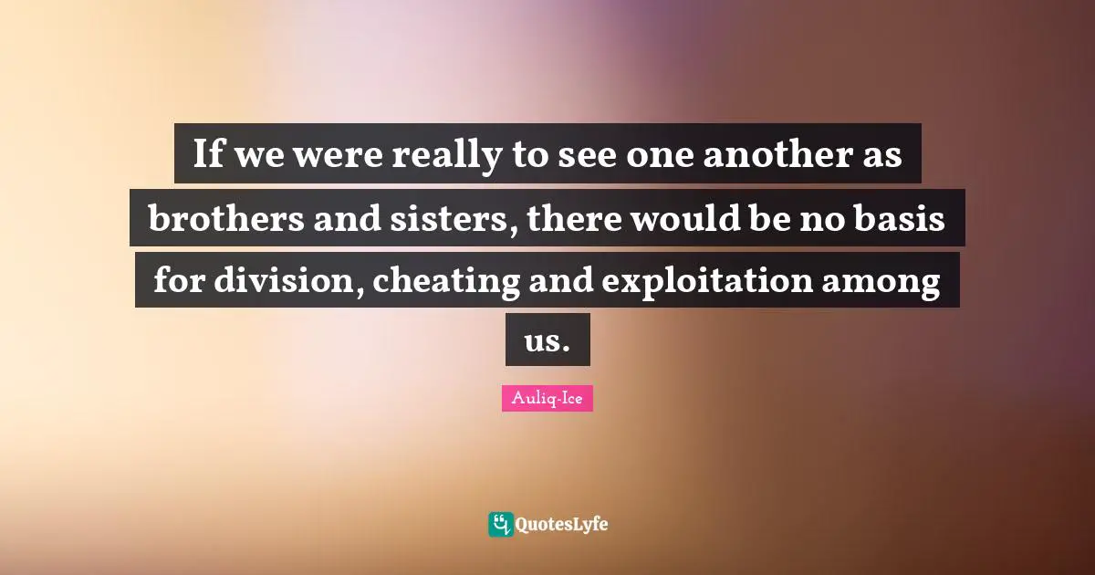If we were really to see one another as brothers and sisters, there would be no basis for division, cheating and exploitation among us.