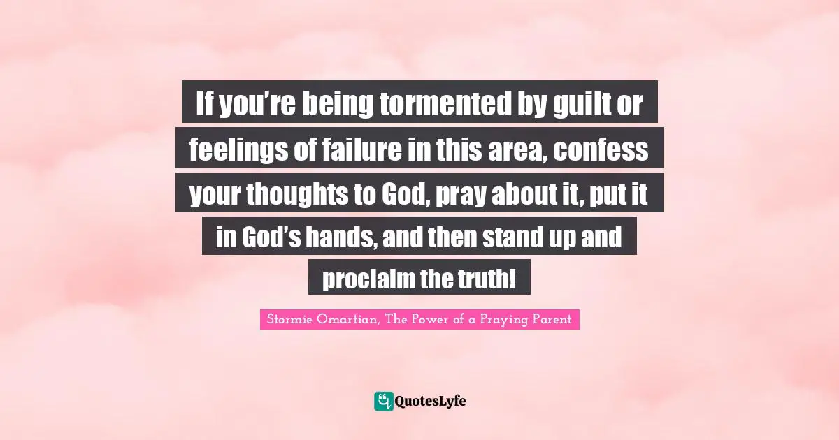 If you’re being tormented by guilt or feelings of failure in this area, confess your thoughts to God, pray about it, put it in God’s hands, and then stand up and proclaim the truth!