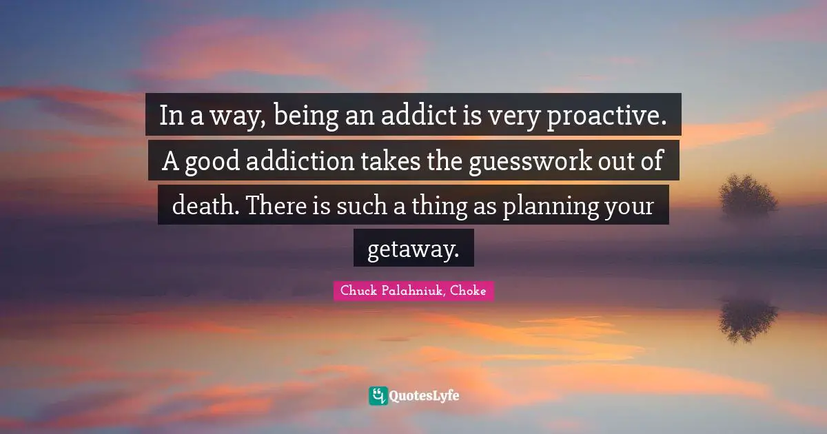 In a way, being an addict is very proactive. A good addiction takes the guesswork out of death. There is such a thing as planning your getaway.