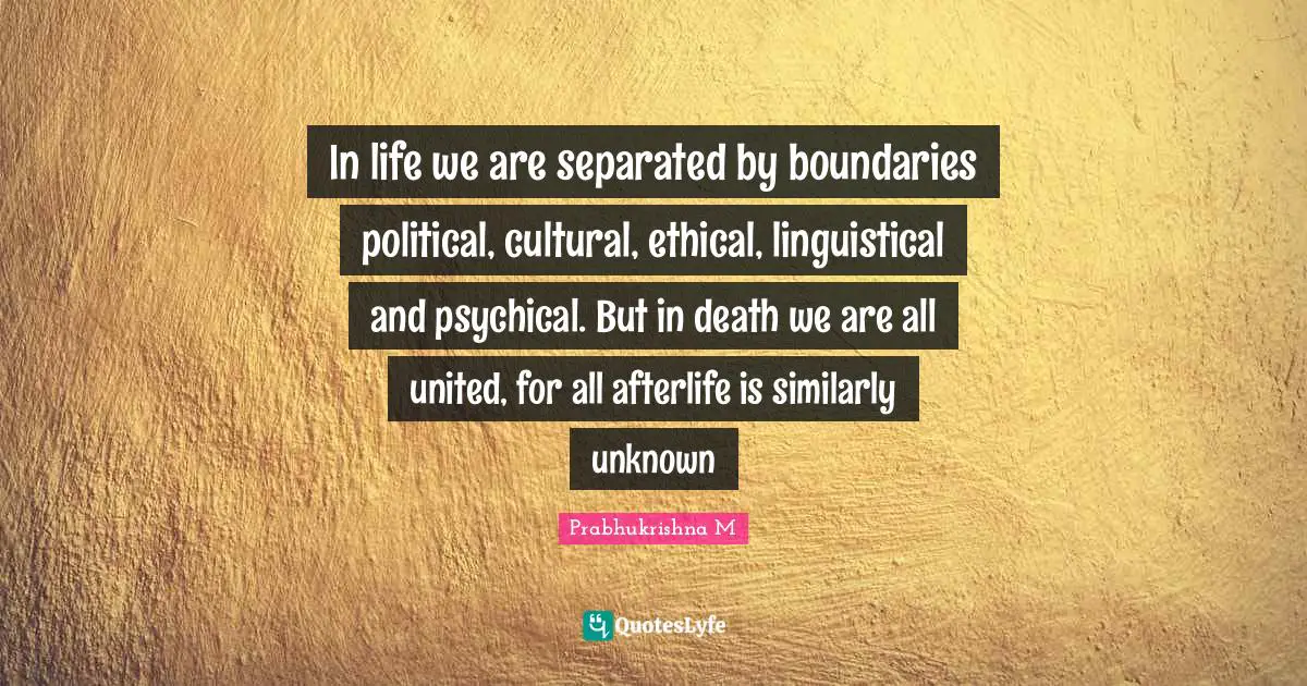 In life we are separated by boundaries political, cultural, ethical, linguistical and psychical. But in death we are all united, for all afterlife is similarly unknown