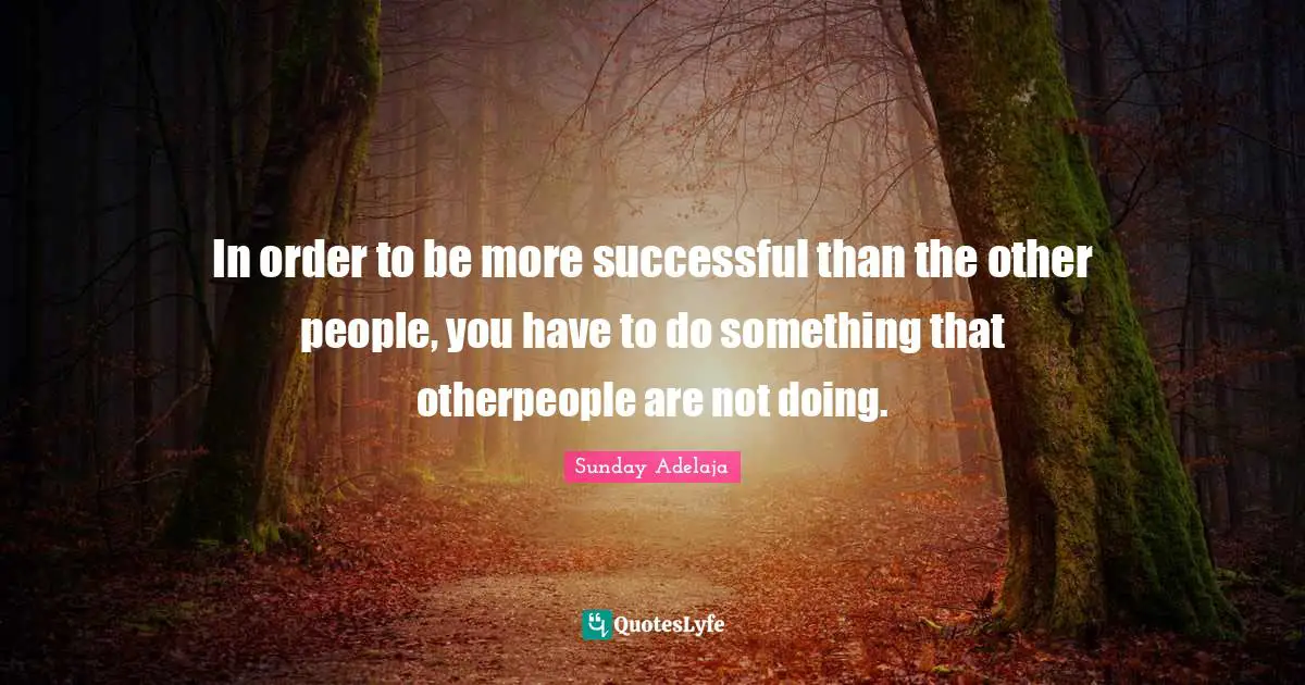 In order to be more successful than the other people, you have to do something that otherpeople are not doing.
