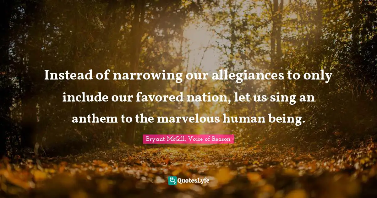 Instead of narrowing our allegiances to only include our favored nation, let us sing an anthem to the marvelous human being.