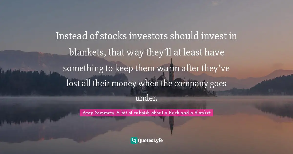 Instead of stocks investors should invest in blankets, that way they’ll at least have something to keep them warm after they’ve lost all their money when the company goes under.
