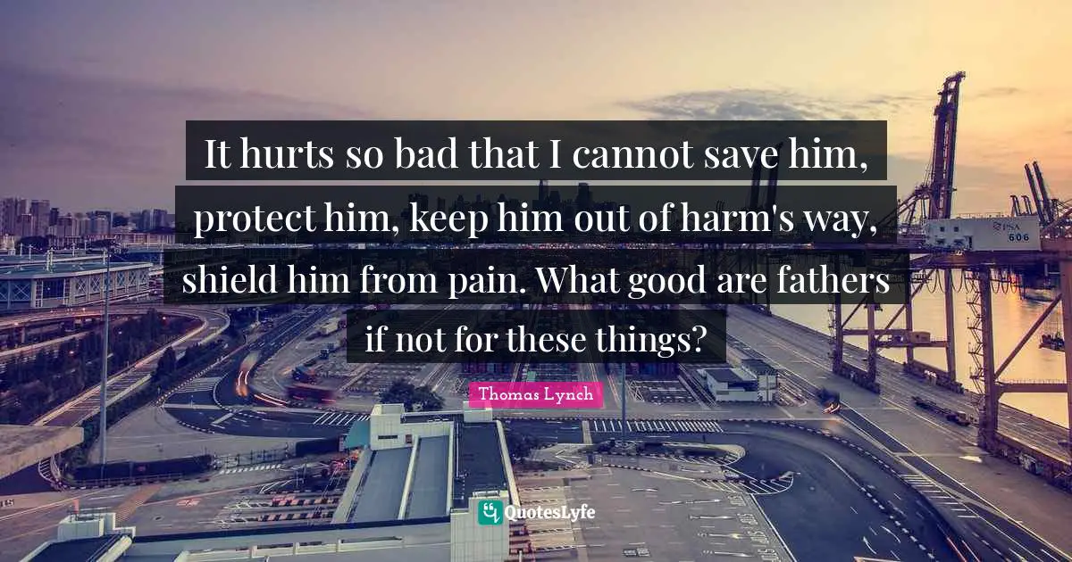 It hurts so bad that I cannot save him, protect him, keep him out of harm's way, shield him from pain. What good are fathers if not for these things?