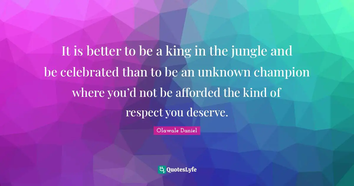 It is better to be a king in the jungle and be celebrated than to be an unknown champion where you’d not be afforded the kind of respect you deserve.