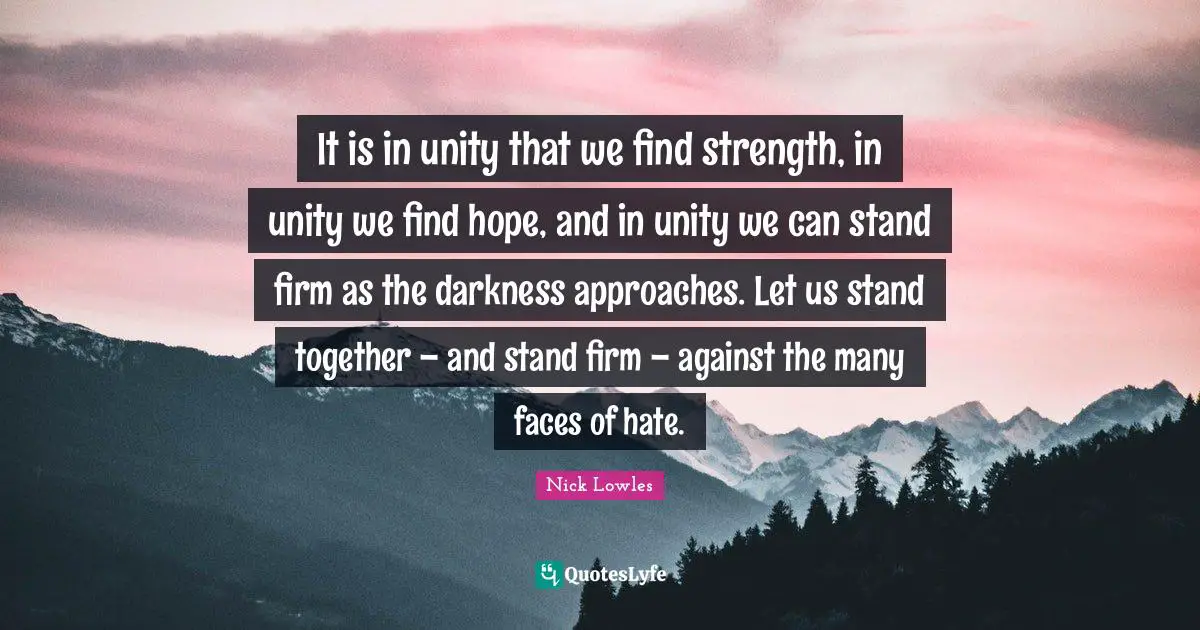 It is in unity that we find strength, in unity we find hope, and in unity we can stand firm as the darkness approaches. Let us stand together – and stand firm – against the many faces of hate.