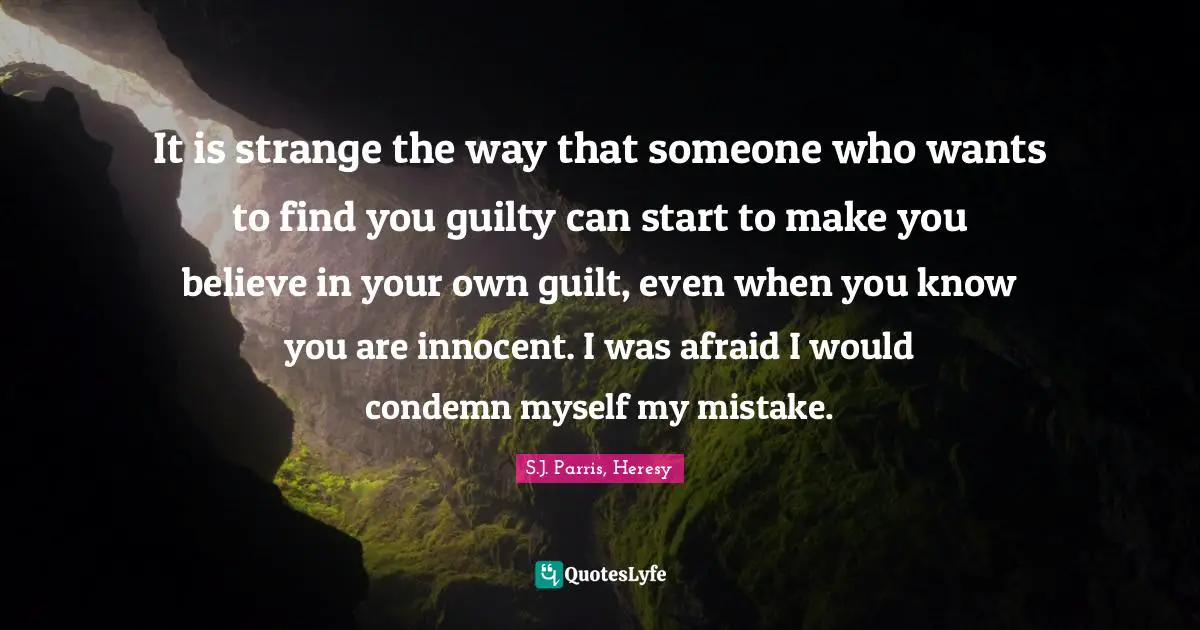 It is strange the way that someone who wants to find you guilty can start to make you believe in your own guilt, even when you know you are innocent. I was afraid I would condemn myself my mistake.