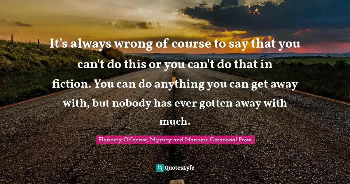 Flannery O'Connor, Mystery and Manners: Occasional Prose Quotes: It's always wrong of course to say that you can't do this or you can't do that in fiction. You can do anything you can get away with, but nobody has ever gotten away with much.