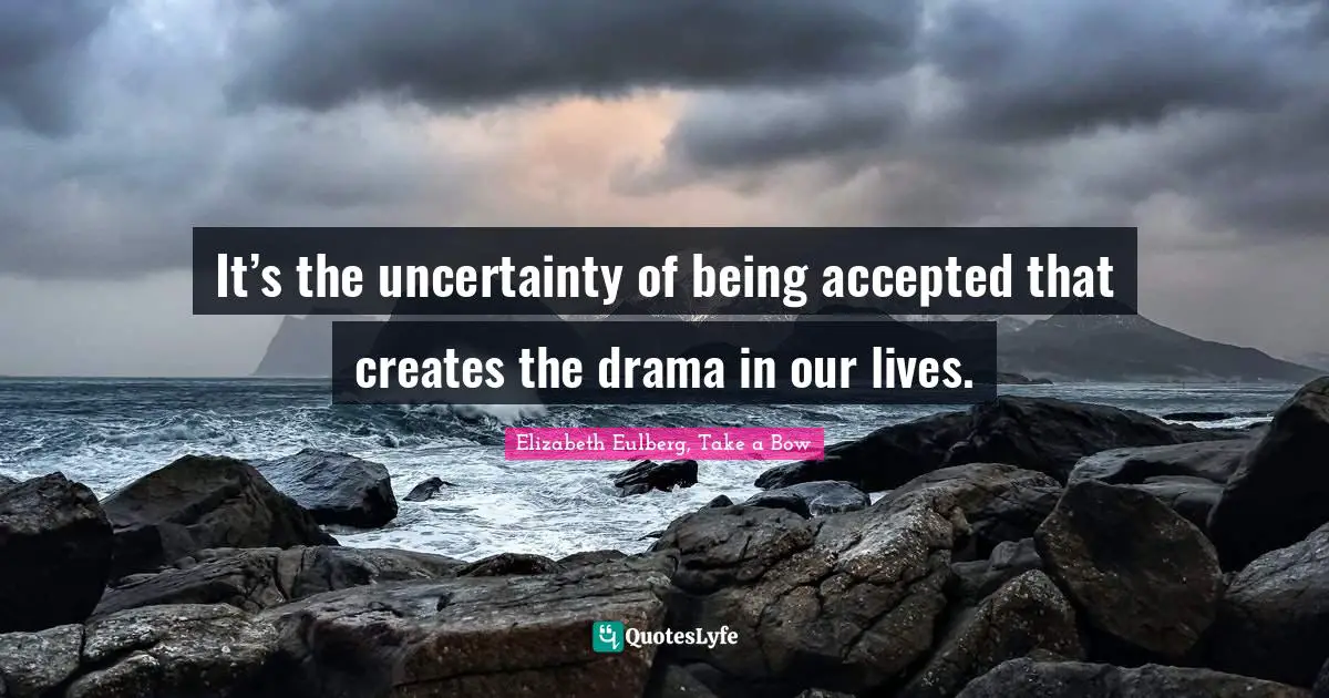 It’s the uncertainty of being accepted that creates the drama in our lives.