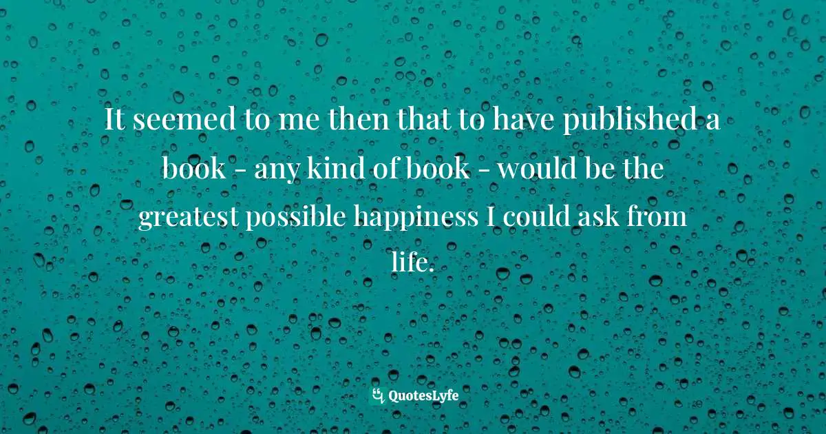It seemed to me then that to have published a book - any kind of book - would be the greatest possible happiness I could ask from life.