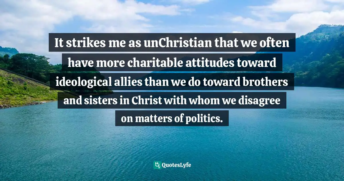 It strikes me as unChristian that we often have more charitable attitudes toward ideological allies than we do toward brothers and sisters in Christ with whom we disagree on matters of politics.