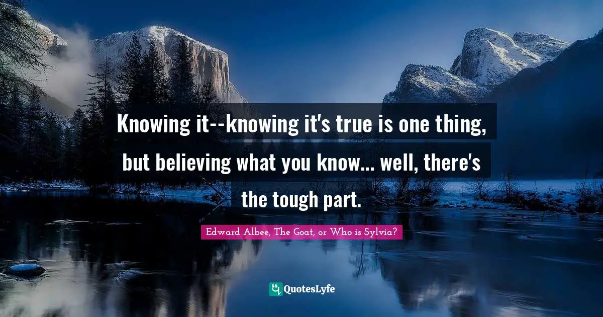 Knowing it--knowing it's true is one thing, but believing what you know... well, there's the tough part.