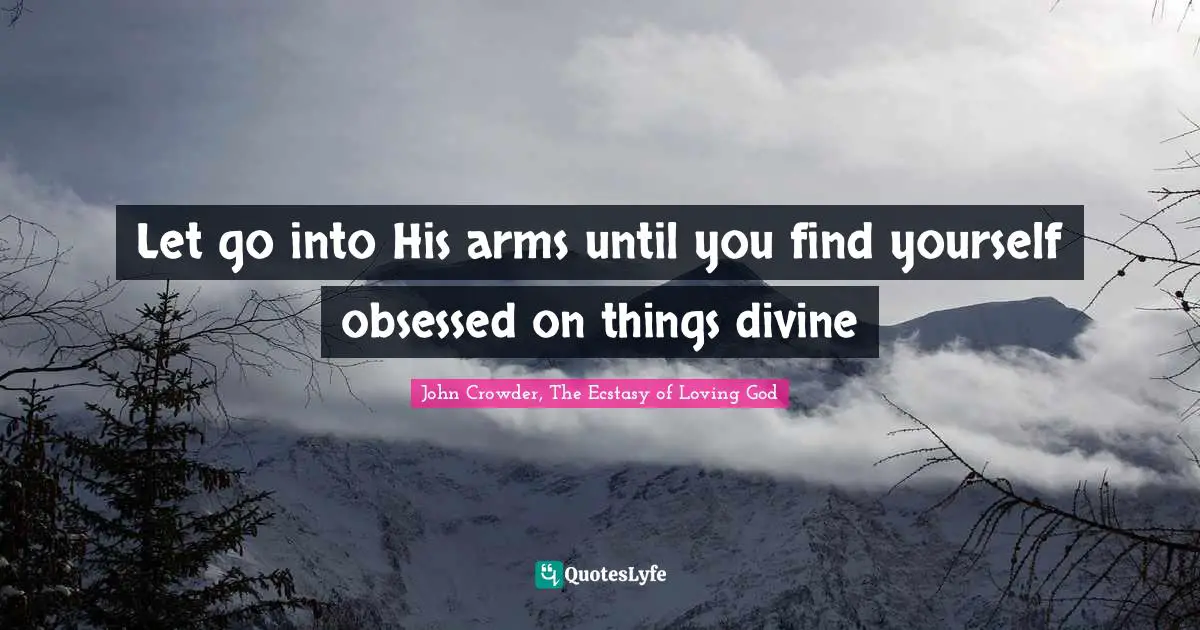 Let go into His arms until you find yourself obsessed on things divine