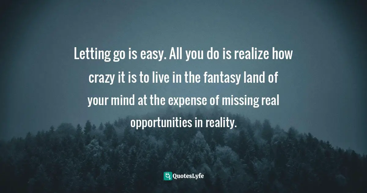 Letting go is easy. All you do is realize how crazy it is to live in the fantasy land of your mind at the expense of missing real opportunities in reality.