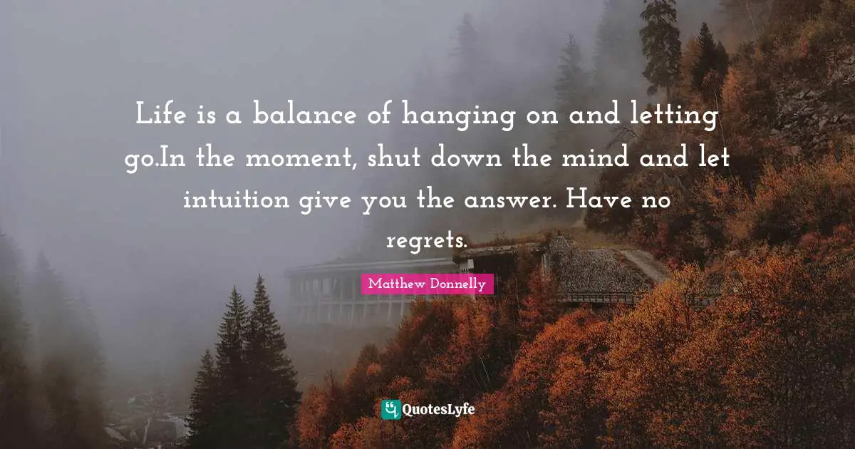 Life is a balance of hanging on and letting go.In the moment, shut down the mind and let intuition give you the answer. Have no regrets.