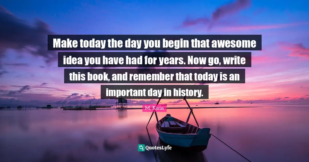 Make today the day you begin that awesome idea you have had for years. Now go, write this book, and remember that today is an important day in history.