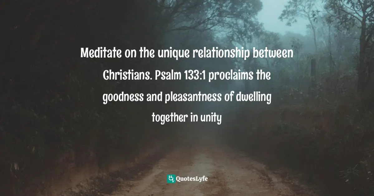 Meditate on the unique relationship between Christians. Psalm 133:1 proclaims the goodness and pleasantness of dwelling together in unity