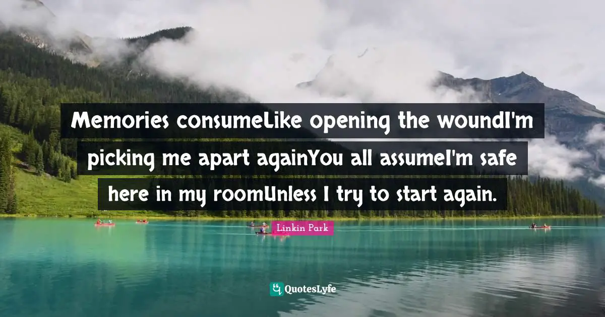 Memories consumeLike opening the woundI'm picking me apart againYou all assumeI'm safe here in my roomUnless I try to start again.