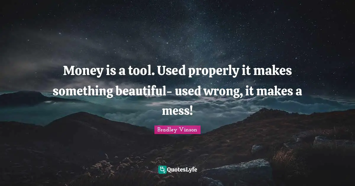 Money is a tool. Used properly it makes something beautiful- used wrong, it makes a mess!