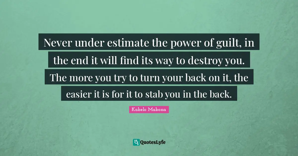 Never under estimate the power of guilt, in the end it will find its way to destroy you. The more you try to turn your back on it, the easier it is for it to stab you in the back.