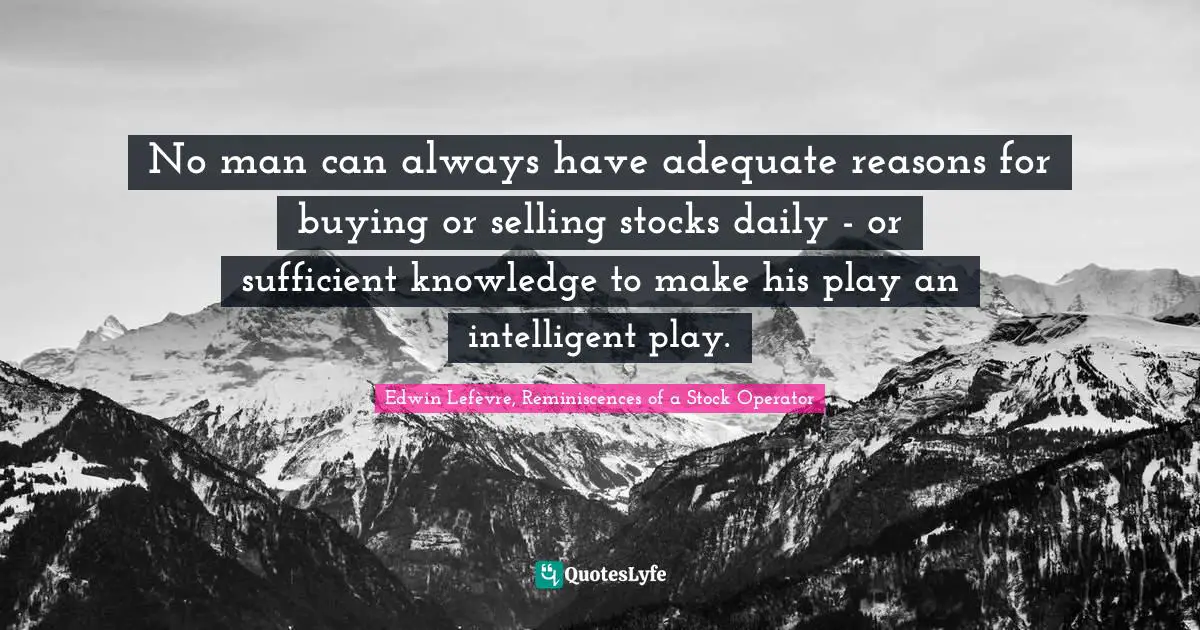 No man can always have adequate reasons for buying or selling stocks daily - or sufficient knowledge to make his play an intelligent play.