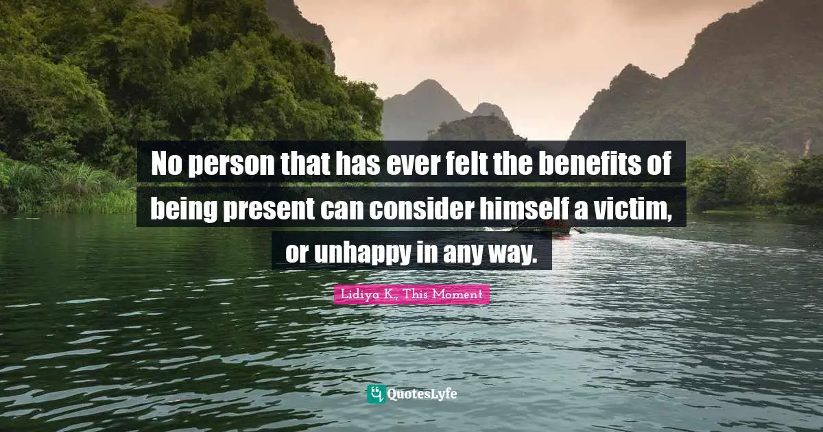 No person that has ever felt the benefits of being present can consider himself a victim, or unhappy in any way.
