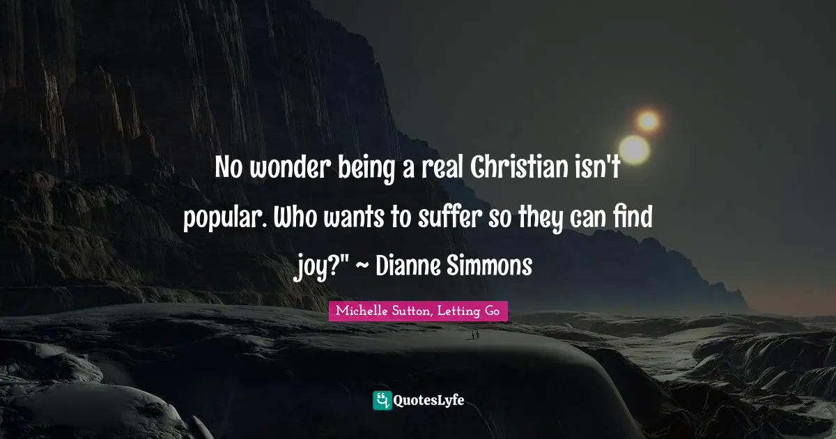 No wonder being a real Christian isn't popular. Who wants to suffer so they can find joy?" ~ Dianne Simmons