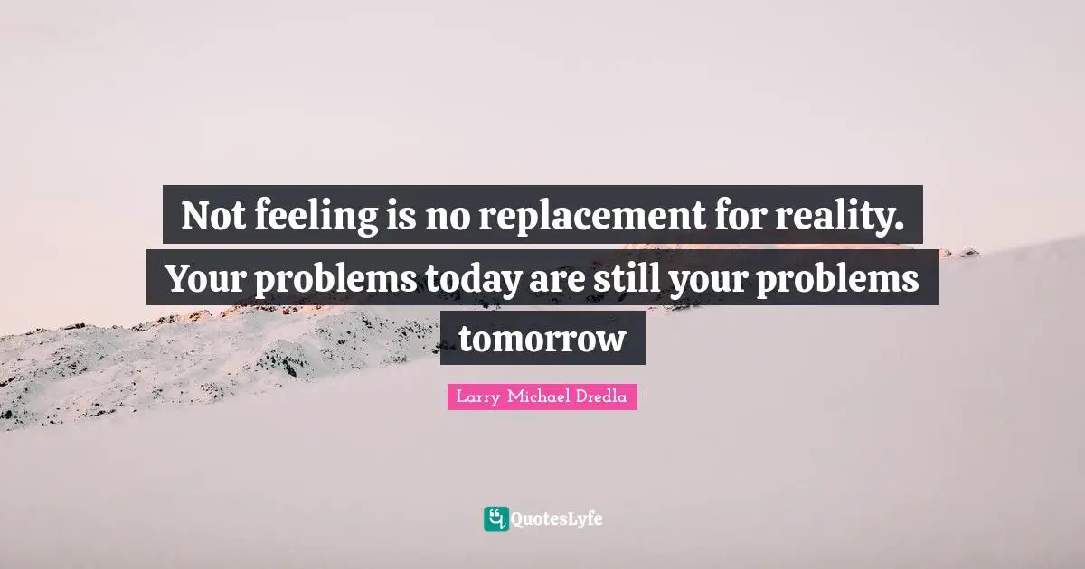 Not feeling is no replacement for reality. Your problems today are still your problems tomorrow