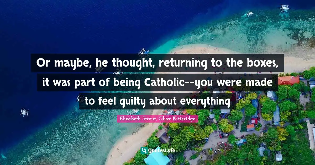 Or maybe, he thought, returning to the boxes, it was part of being Catholic--you were made to feel guilty about everything