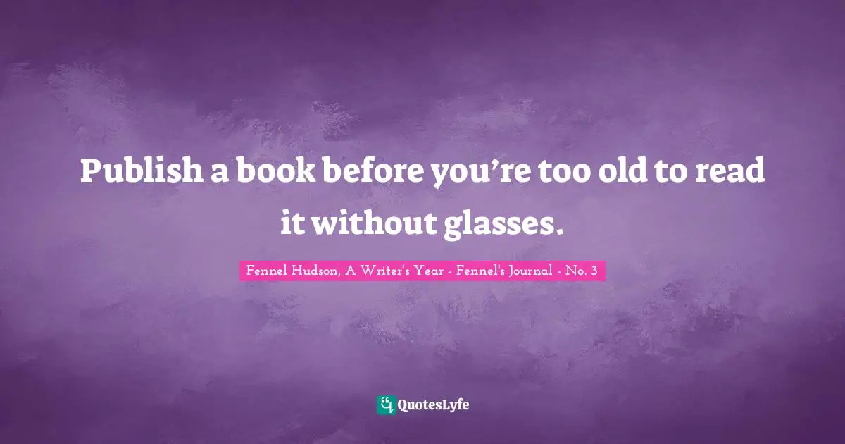 Publish a book before you’re too old to read it without glasses.