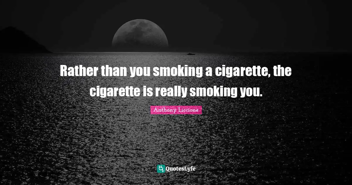 Rather than you smoking a cigarette, the cigarette is really smoking you.