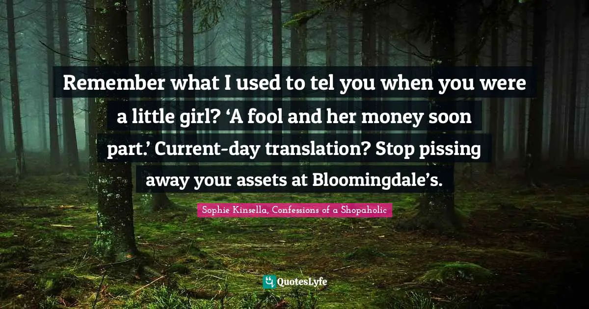 Remember what I used to tel you when you were a little girl? ‘A fool and her money soon part.’ Current-day translation? Stop pissing away your assets at Bloomingdale’s.