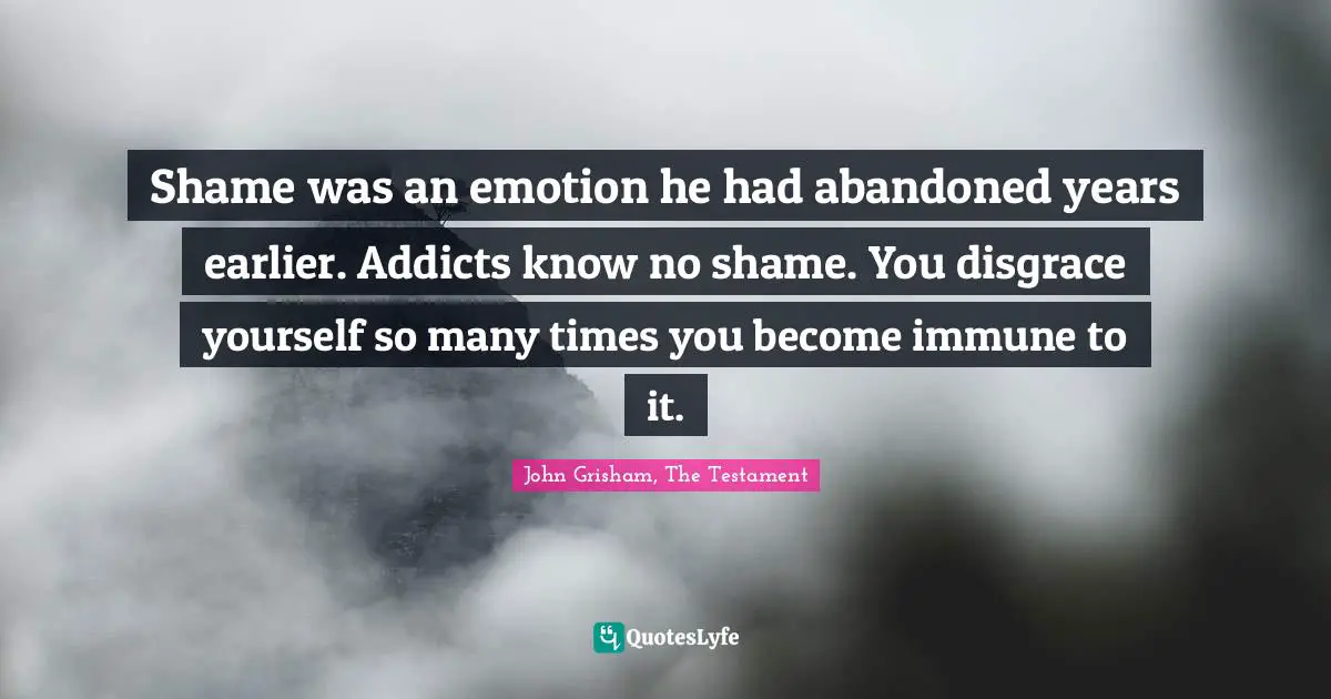 John Grisham Quotes: "Shame was an emotion he had abandoned years earlier. Addicts know no shame. You disgrace yourself so many times you become immune to it."