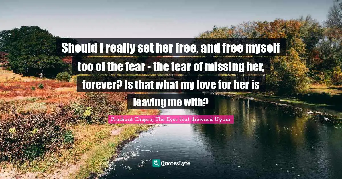 Should I really set her free, and free myself too of the fear - the fear of missing her, forever? Is that what my love for her is leaving me with?