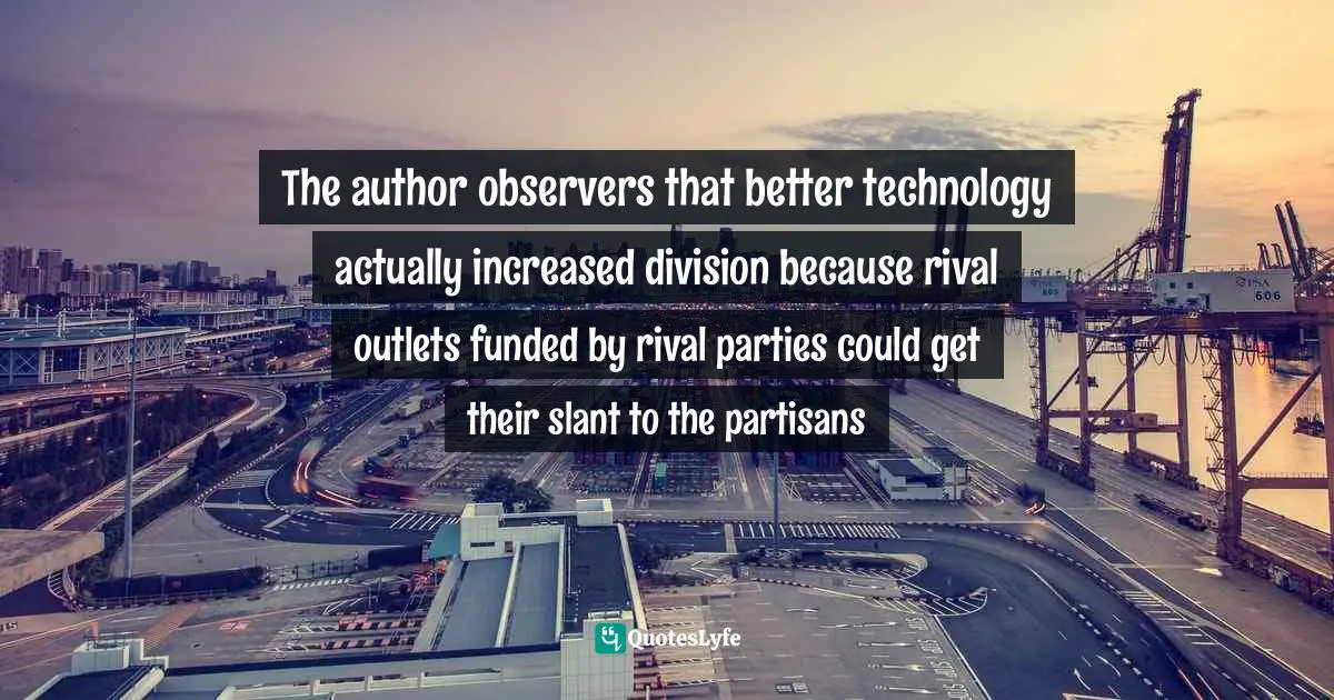 Polarization Quotes: "The author observers that better technology actually increased division because rival outlets funded by rival parties could get their slant to the partisans"