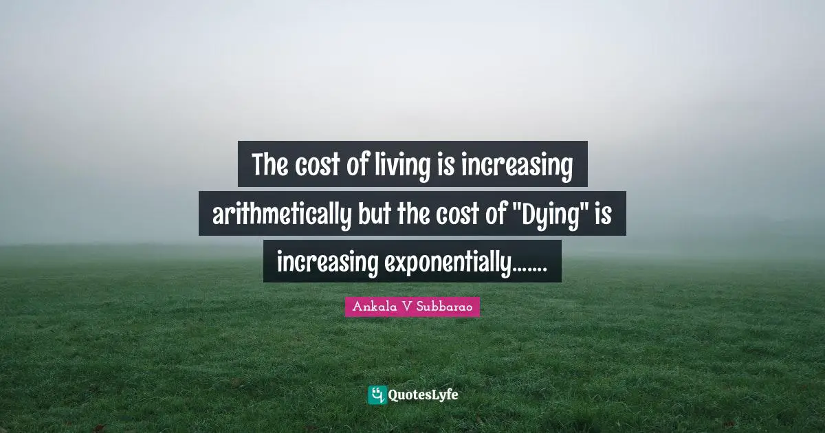 The cost of living is increasing arithmetically but the cost of "Dying" is increasing exponentially.......