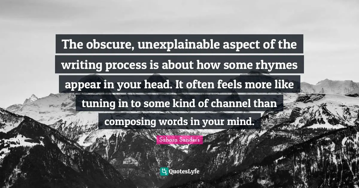 The obscure, unexplainable aspect of the writing process is about how some rhymes appear in your head. It often feels more like tuning in to some kind of channel than composing words in your mind.