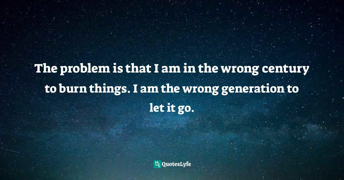 The problem is that I am in the wrong century to burn things. I am the wrong generation to let it go.