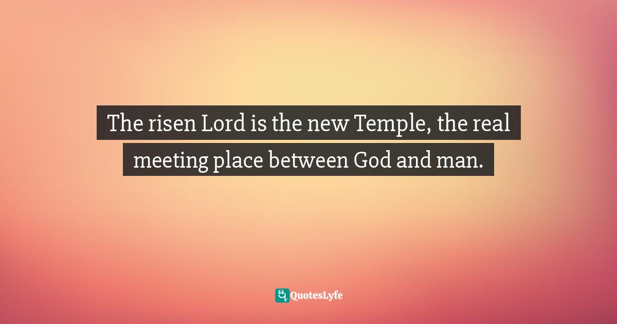 Pope Benedict XVI, Jesus Of Nazareth, Part Two: Holy Week: From The Entrance Into Jerusalem To The Resurrection Quotes: "The risen Lord is the new Temple, the real meeting place between God and man."