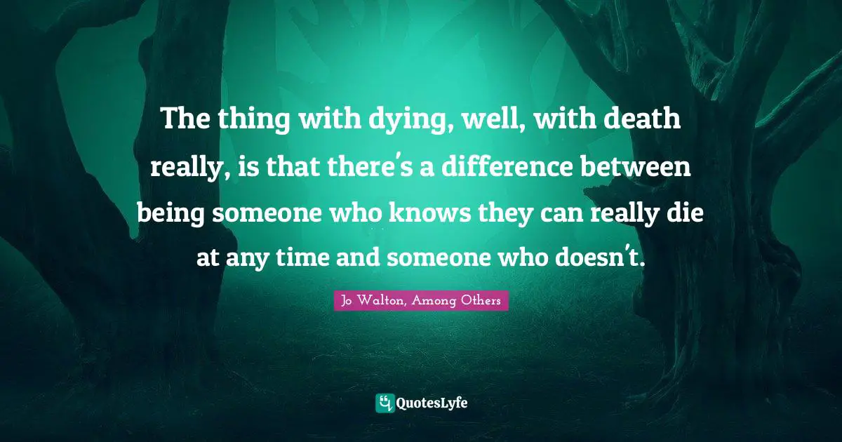 The thing with dying, well, with death really, is that there's a difference between being someone who knows they can really die at any time and someone who doesn't.