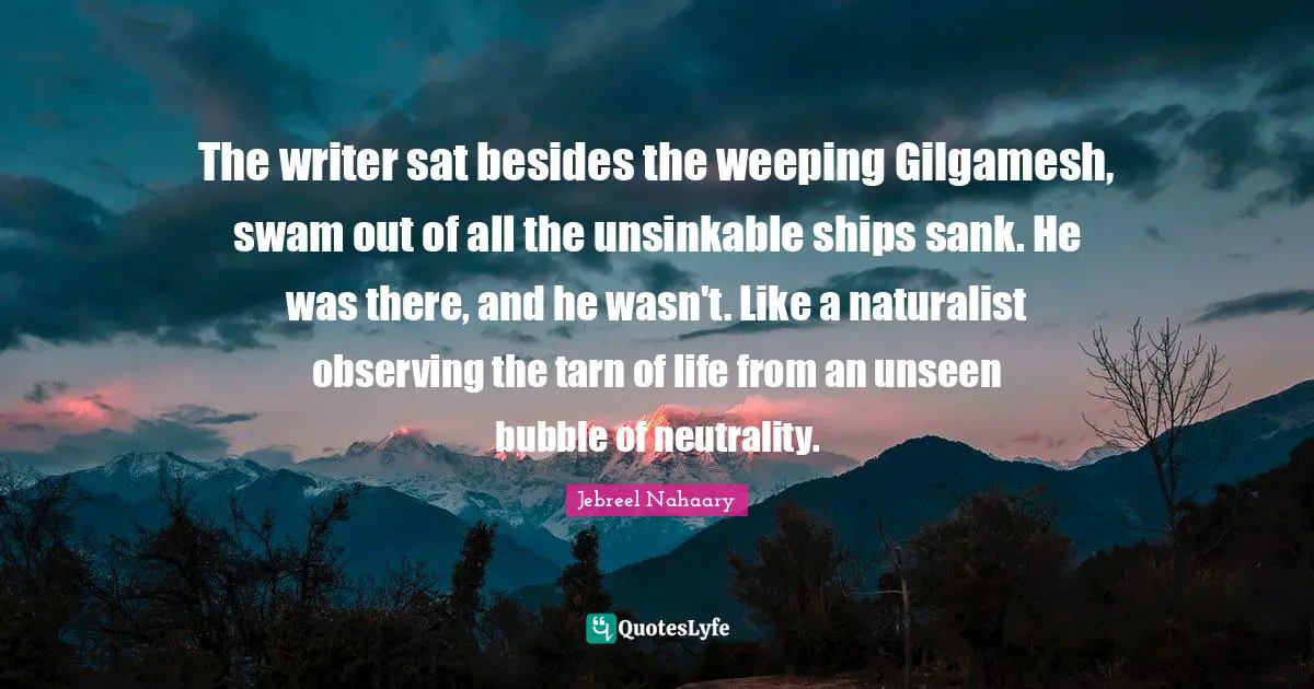 The writer sat besides the weeping Gilgamesh, swam out of all the unsinkable ships sank. He was there, and he wasn't. Like a naturalist observing the tarn of life from an unseen bubble of neutrality.
