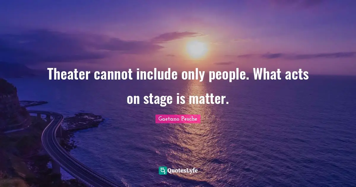Theater cannot include only people. What acts on stage is matter.