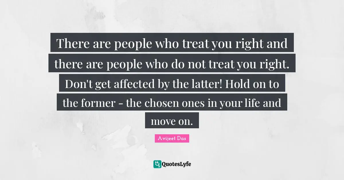 There are people who treat you right and there are people who do not treat you right. Don't get affected by the latter! Hold on to the former - the chosen ones in your life and move on.