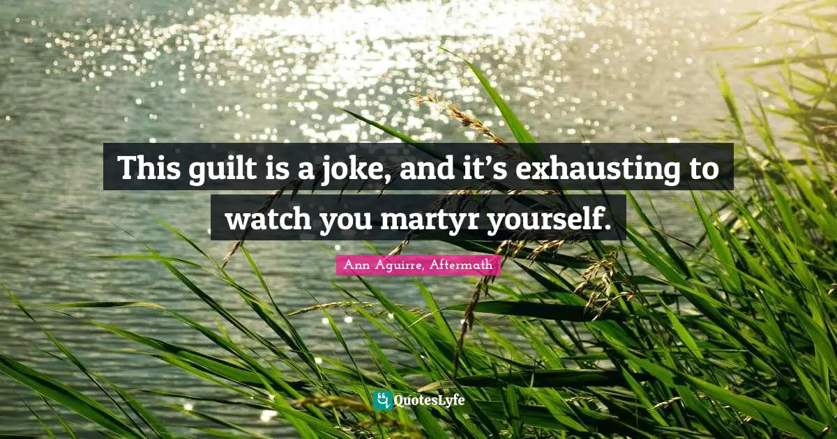 This guilt is a joke, and it’s exhausting to watch you martyr yourself.