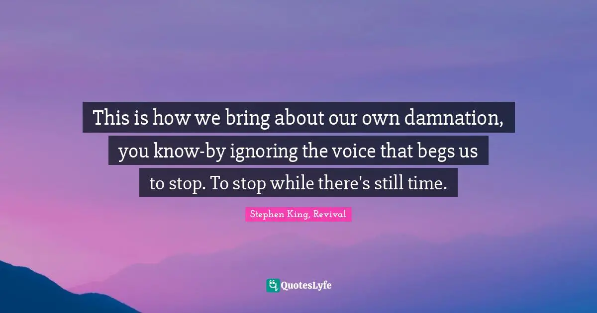 This is how we bring about our own damnation, you know-by ignoring the voice that begs us to stop. To stop while there's still time.