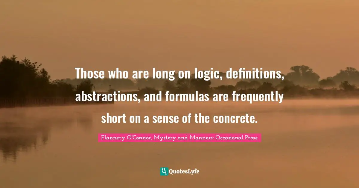 Those who are long on logic, definitions, abstractions, and formulas are frequently short on a sense of the concrete.