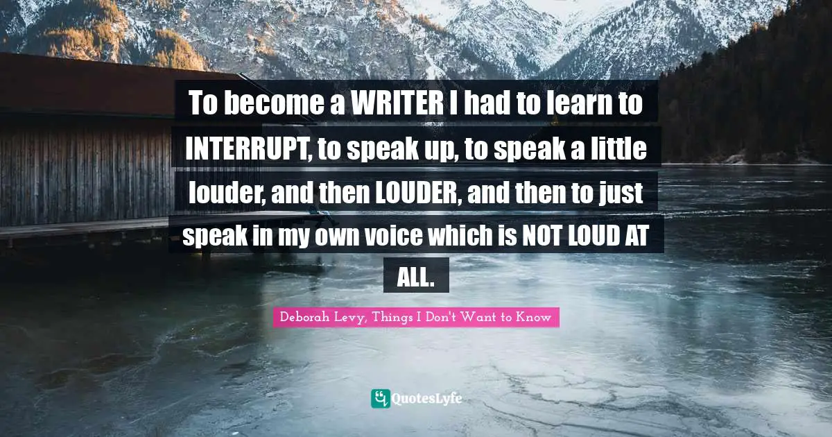 To become a WRITER I had to learn to INTERRUPT, to speak up, to speak a little louder, and then LOUDER, and then to just speak in my own voice which is NOT LOUD AT ALL.
